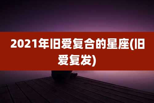 2021年旧爱复合的星座(旧爱复发)