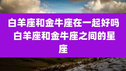 白羊座和金牛座在一起好吗 白羊座和金牛座之间的星座