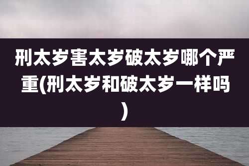 刑太岁害太岁破太岁哪个严重(刑太岁和破太岁一样吗)