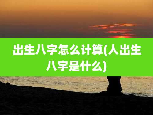出生八字怎么计算(人出生八字是什么)