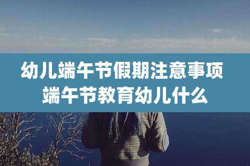 幼儿端午节假期注意事项 端午节教育幼儿什么