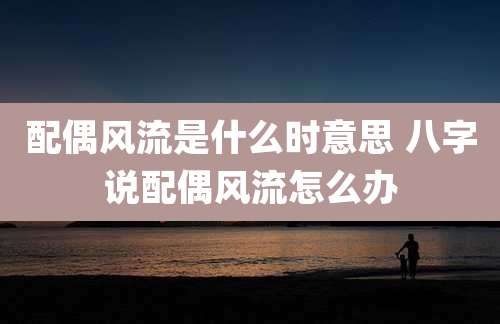 配偶风流是什么时意思 八字说配偶风流怎么办