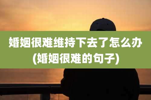 婚姻很难维持下去了怎么办(婚姻很难的句子)