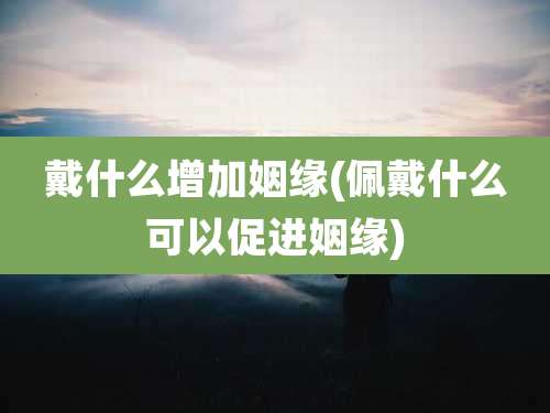 戴什么增加姻缘(佩戴什么可以促进姻缘)