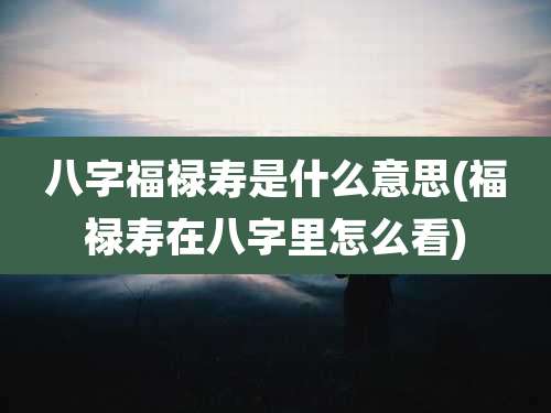 八字福禄寿是什么意思(福禄寿在八字里怎么看)