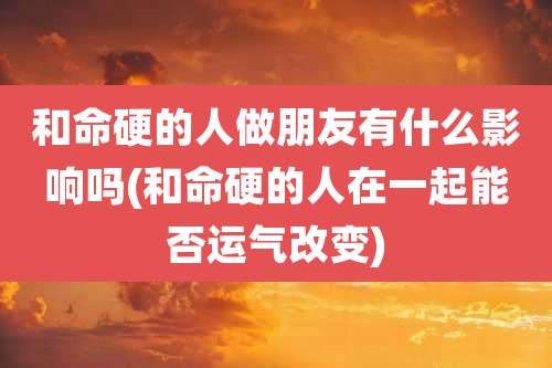 和命硬的人做朋友有什么影响吗(和命硬的人在一起能否运气改变)
