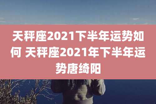 天秤座2021下半年运势如何 天秤座2021年下半年运势唐绮阳