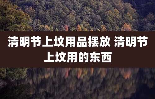 清明节上坟用品摆放 清明节上坟用的东西