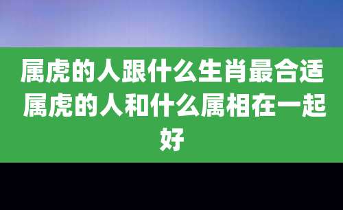 属虎的人跟什么生肖最合适 属虎的人和什么属相在一起好