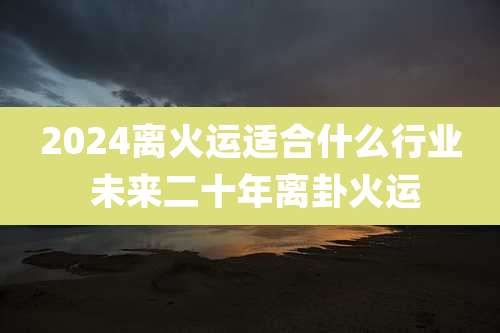 2024离火运适合什么行业 未来二十年离卦火运