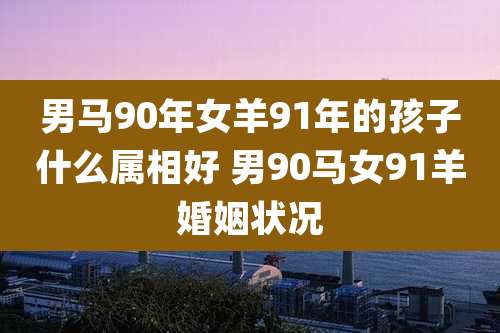男马90年女羊91年的孩子什么属相好 男90马女91羊婚姻状况