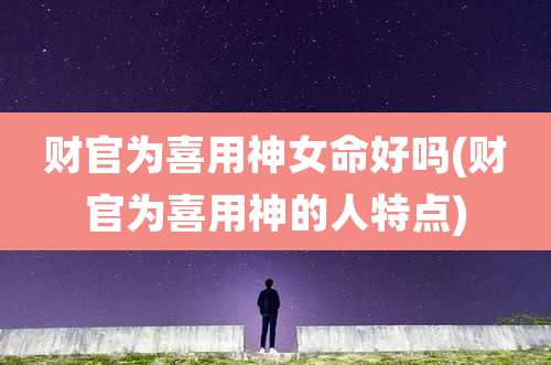 财官为喜用神女命好吗(财官为喜用神的人特点)