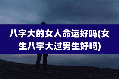 八字大的女人命运好吗(女生八字大过男生好吗)