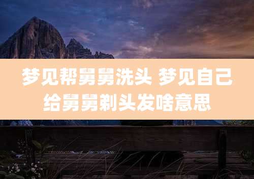 梦见帮舅舅洗头 梦见自己给舅舅剃头发啥意思