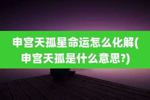 申宫天孤星命运怎么化解(申宫天孤是什么意思?)