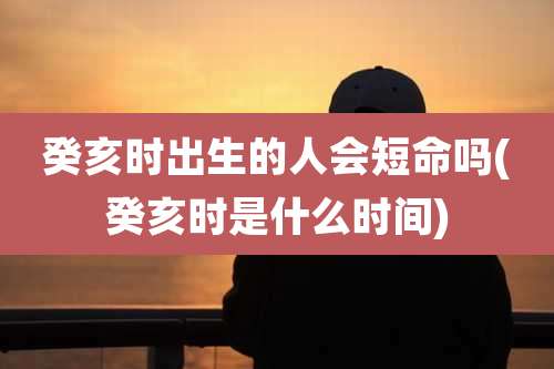癸亥时出生的人会短命吗(癸亥时是什么时间)