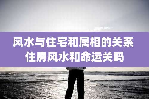 风水与住宅和属相的关系 住房风水和命运关吗