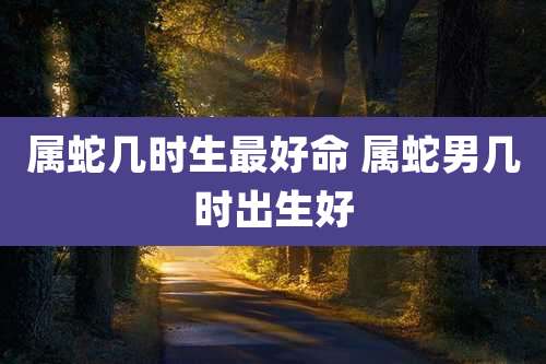 属蛇几时生最好命 属蛇男几时出生好
