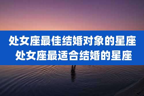 处女座最佳结婚对象的星座 处女座最适合结婚的星座