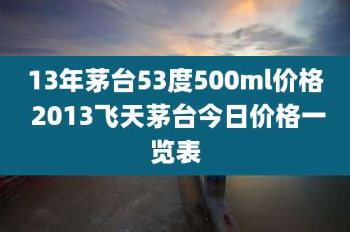13年茅台53度500ml价格 2013飞天茅台今日价格一览表