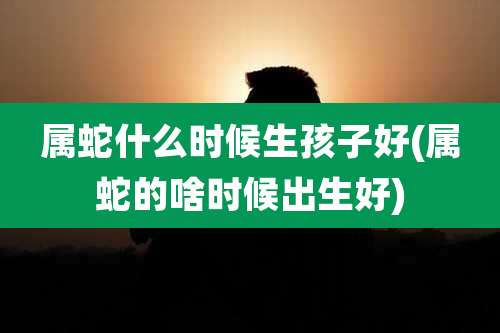 属蛇什么时候生孩子好(属蛇的啥时候出生好)