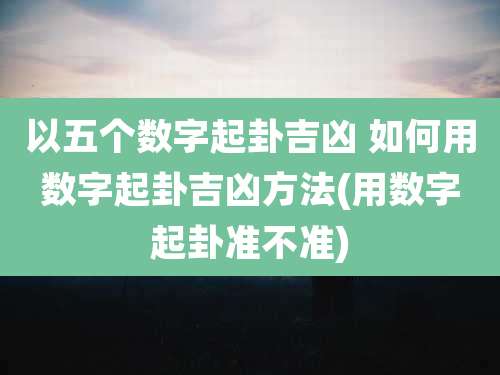 以五个数字起卦吉凶 如何用数字起卦吉凶方法(用数字起卦准不准)