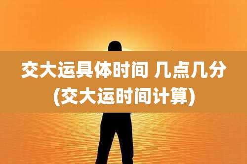 交大运具体时间 几点几分(交大运时间计算)