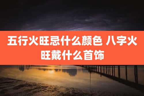 五行火旺忌什么颜色 八字火旺戴什么首饰