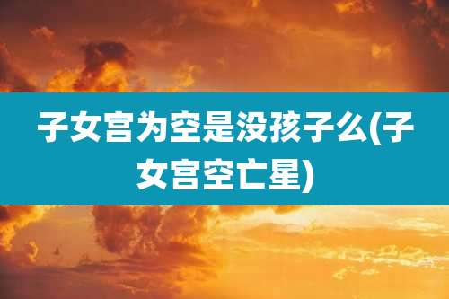 子女宫为空是没孩子么(子女宫空亡星)