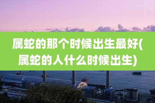 属蛇的那个时候出生最好(属蛇的人什么时候出生)