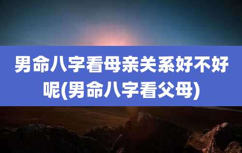 男命八字看母亲关系好不好呢(男命八字看父母)