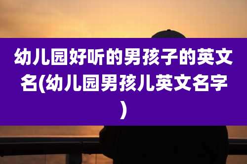 幼儿园好听的男孩子的英文名(幼儿园男孩儿英文名字)