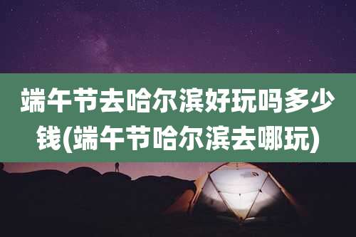 端午节去哈尔滨好玩吗多少钱(端午节哈尔滨去哪玩)