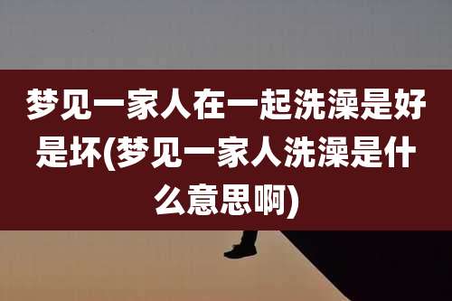 梦见一家人在一起洗澡是好是坏(梦见一家人洗澡是什么意思啊)