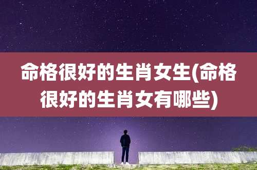 命格很好的生肖女生(命格很好的生肖女有哪些)