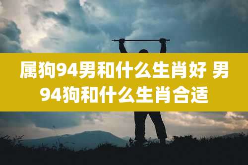 属狗94男和什么生肖好 男94狗和什么生肖合适