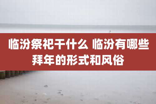 临汾祭祀干什么 临汾有哪些拜年的形式和风俗