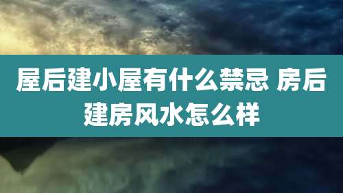 屋后建小屋有什么禁忌 房后建房风水怎么样