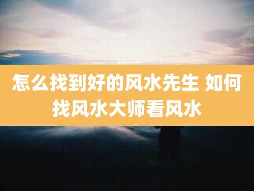 怎么找到好的风水先生 如何找风水大师看风水