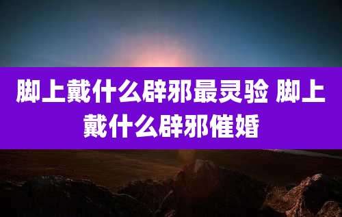 脚上戴什么辟邪最灵验 脚上戴什么辟邪催婚