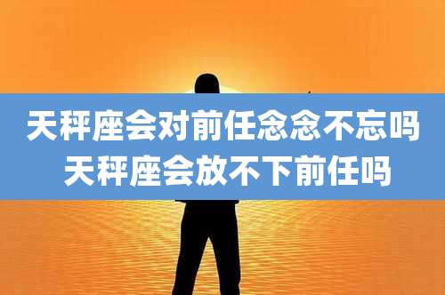 天秤座会对前任念念不忘吗 天秤座会放不下前任吗