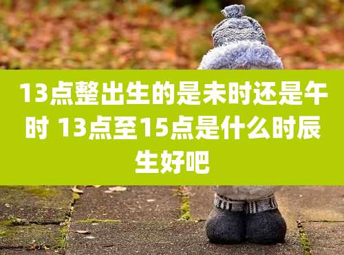 13点整出生的是未时还是午时 13点至15点是什么时辰生好吧