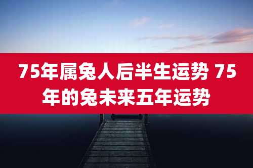 75年属兔人后半生运势 75年的兔未来五年运势