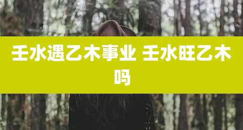 壬水遇乙木事业 壬水旺乙木吗