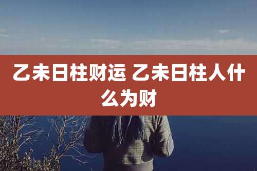 乙未日柱财运 乙未日柱人什么为财