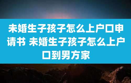 未婚生子孩子怎么上户口申请书 未婚生子孩子怎么上户口到男方家