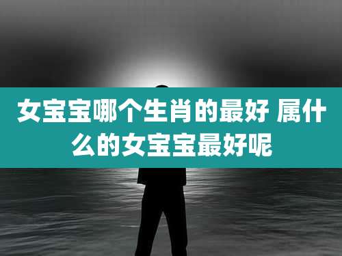 女宝宝哪个生肖的最好 属什么的女宝宝最好呢