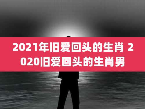 2021年旧爱回头的生肖 2020旧爱回头的生肖男