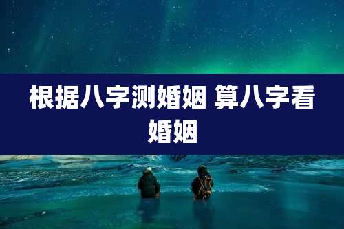 根据八字测婚姻 算八字看婚姻