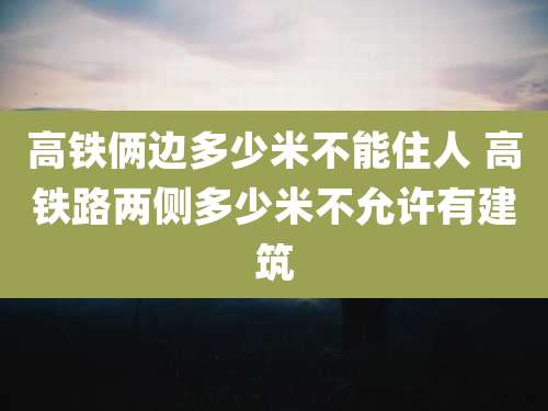 高铁俩边多少米不能住人 高铁路两侧多少米不允许有建筑